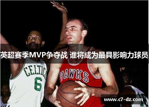 英超赛季MVP争夺战 谁将成为最具影响力球员 英超赛季MVP争夺战 谁将成为最具影响力球员