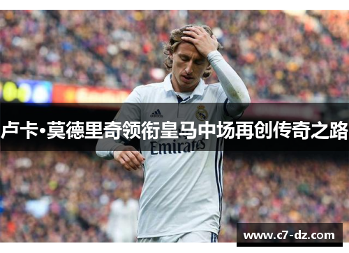 卢卡·莫德里奇领衔皇马中场再创传奇之路 卢卡·莫德里奇领衔皇马中场再创传奇之路